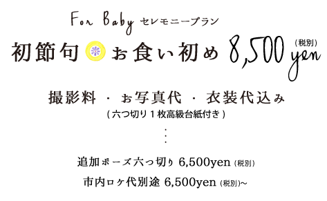 初節句・お食い初めセレモニープラン8,500円税別お衣装撮影料お写真代六つ切り1枚高級台紙付き追加ポーズ六つ切り6,500円税別市内ロケ代6,500円税別